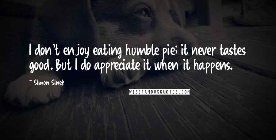 Simon Sinek quotes: I don't enjoy eating humble pie; it never tastes good. But I do appreciate it when it happens.