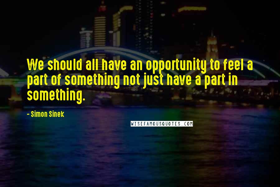 Simon Sinek quotes: We should all have an opportunity to feel a part of something not just have a part in something.