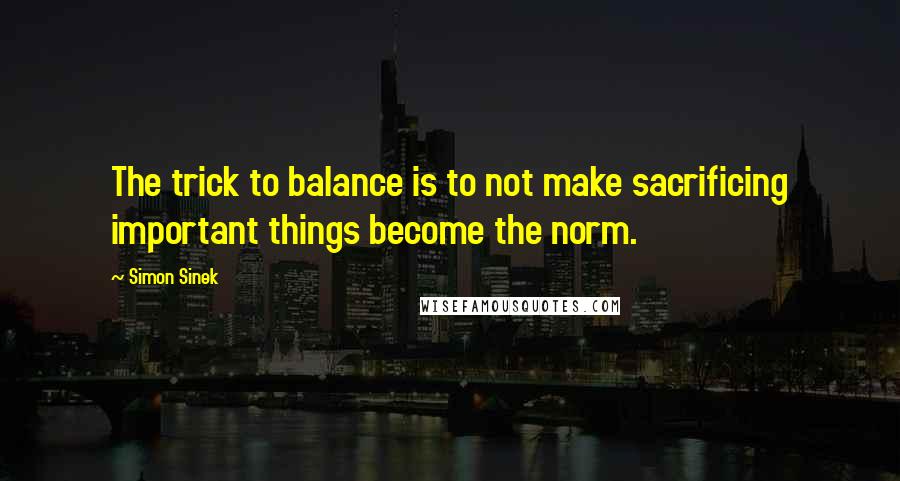 Simon Sinek quotes: The trick to balance is to not make sacrificing important things become the norm.