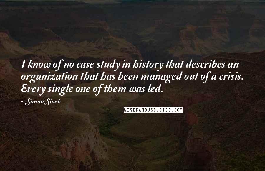 Simon Sinek quotes: I know of no case study in history that describes an organization that has been managed out of a crisis. Every single one of them was led.