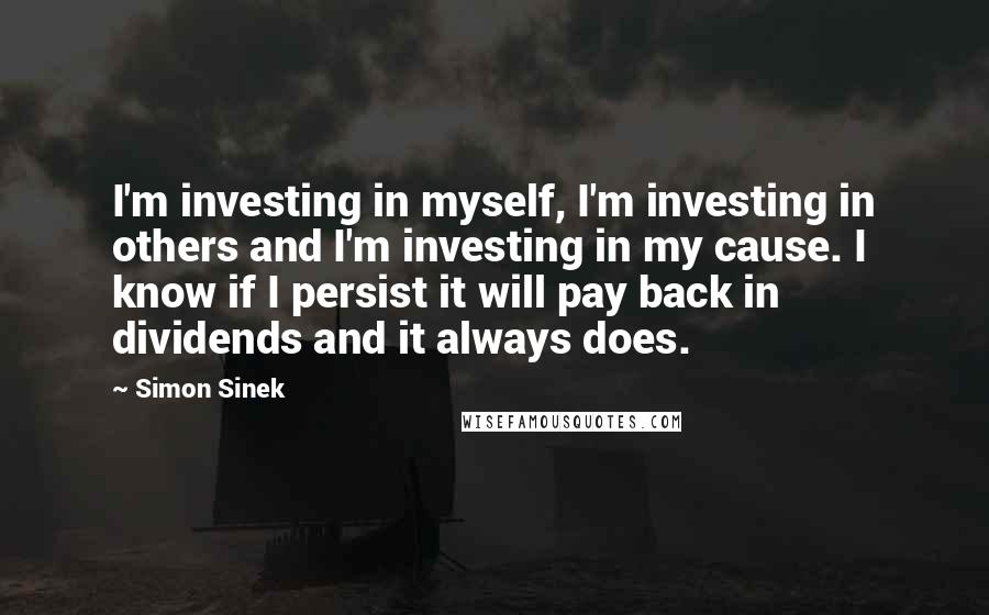 Simon Sinek quotes: I'm investing in myself, I'm investing in others and I'm investing in my cause. I know if I persist it will pay back in dividends and it always does.