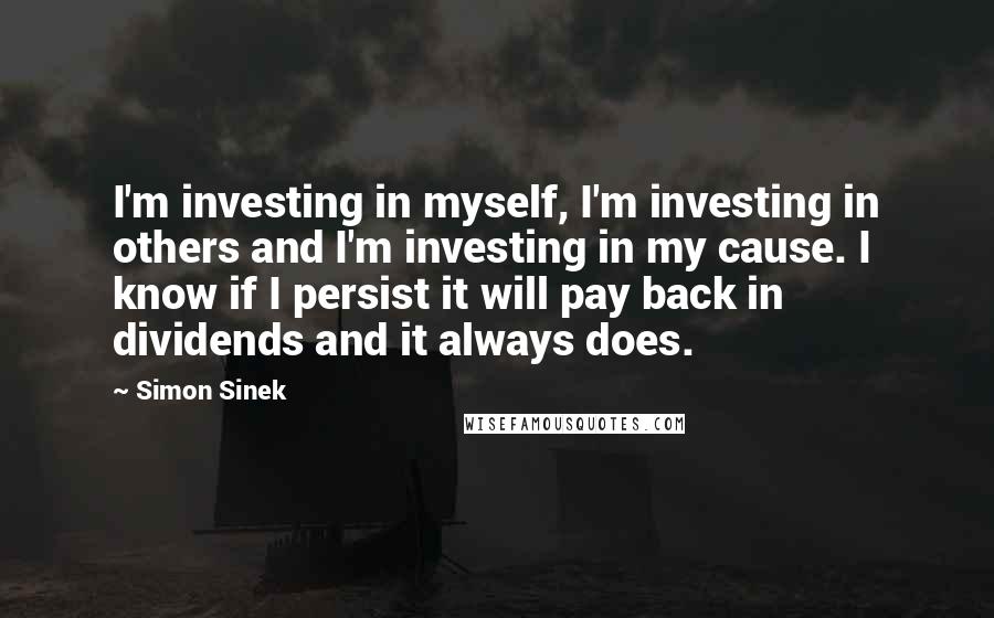 Simon Sinek quotes: I'm investing in myself, I'm investing in others and I'm investing in my cause. I know if I persist it will pay back in dividends and it always does. Simon Sinek quotes: I'm investing in myself, I'm investing in others and I'm investing in my cause. I know if I persist it will pay back in dividends and it always does.