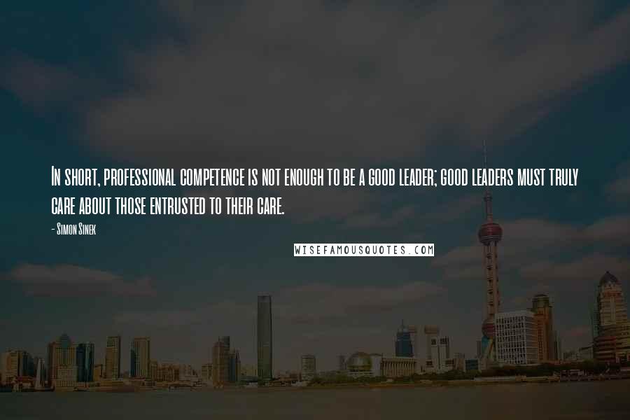 Simon Sinek quotes: In short, professional competence is not enough to be a good leader; good leaders must truly care about those entrusted to their care.