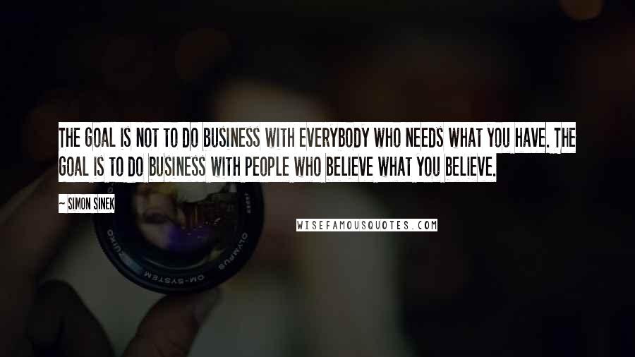 Simon Sinek quotes: The goal is not to do business with everybody who needs what you have. The goal is to do business with people who believe what you believe. Simon Sinek quotes: The goal is not to do business with everybody who needs what you have. The goal is to do business with people who believe what you believe.