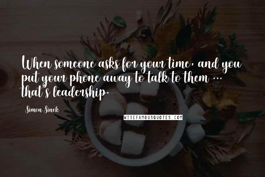 Simon Sinek quotes: When someone asks for your time, and you put your phone away to talk to them ... that's leadership.