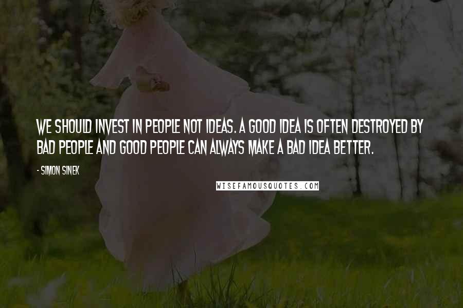 Simon Sinek quotes: We should invest in people not ideas. A good idea is often destroyed by bad people and good people can always make a bad idea better. Simon Sinek quotes: We should invest in people not ideas. A good idea is often destroyed by bad people and good people can always make a bad idea better.