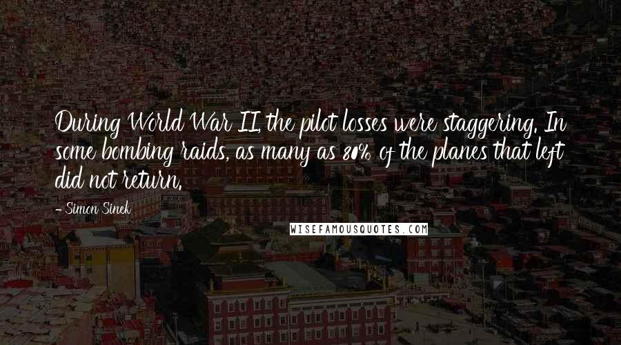 Simon Sinek quotes: During World War II, the pilot losses were staggering. In some bombing raids, as many as 80% of the planes that left did not return. Simon Sinek quotes: During World War II, the pilot losses were staggering. In some bombing raids, as many as 80% of the planes that left did not return.