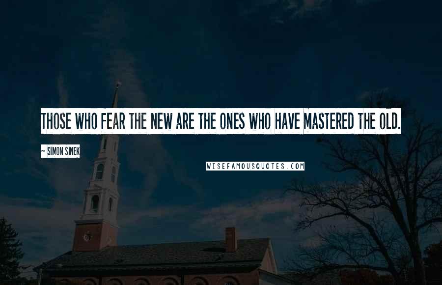 Simon Sinek quotes: Those who fear the new are the ones who have mastered the old.