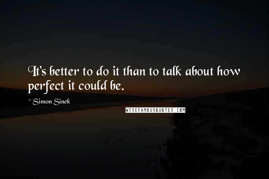 Simon Sinek quotes: It's better to do it than to talk about how perfect it could be.