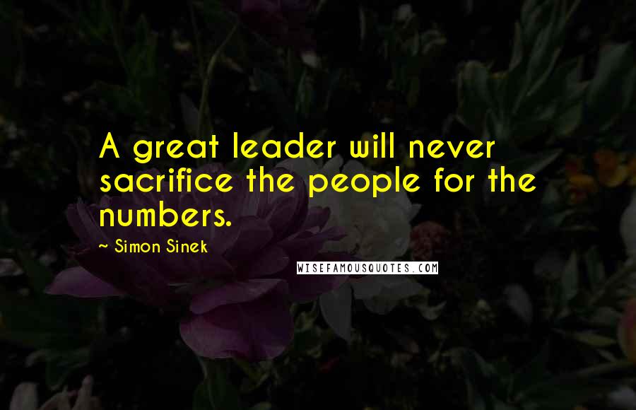 Simon Sinek quotes: A great leader will never sacrifice the people for the numbers.