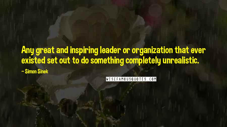 Simon Sinek quotes: Any great and inspiring leader or organization that ever existed set out to do something completely unrealistic.