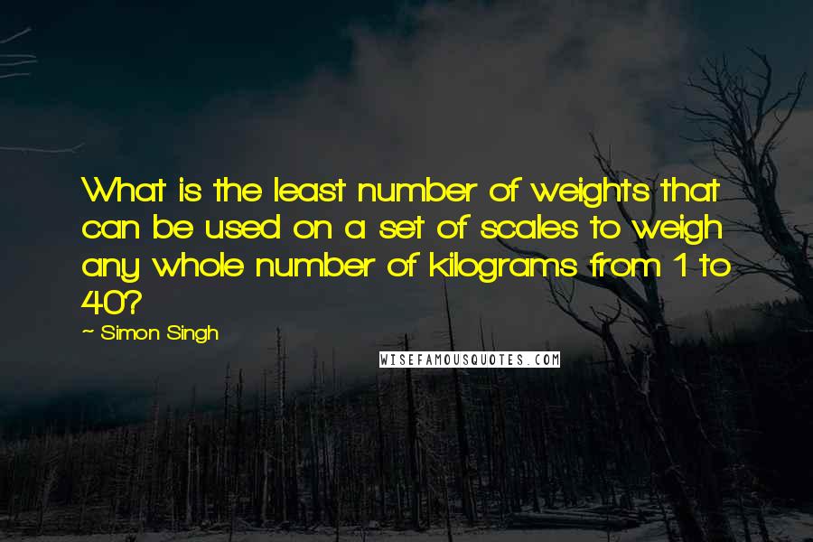 Simon Singh quotes: What is the least number of weights that can be used on a set of scales to weigh any whole number of kilograms from 1 to 40?