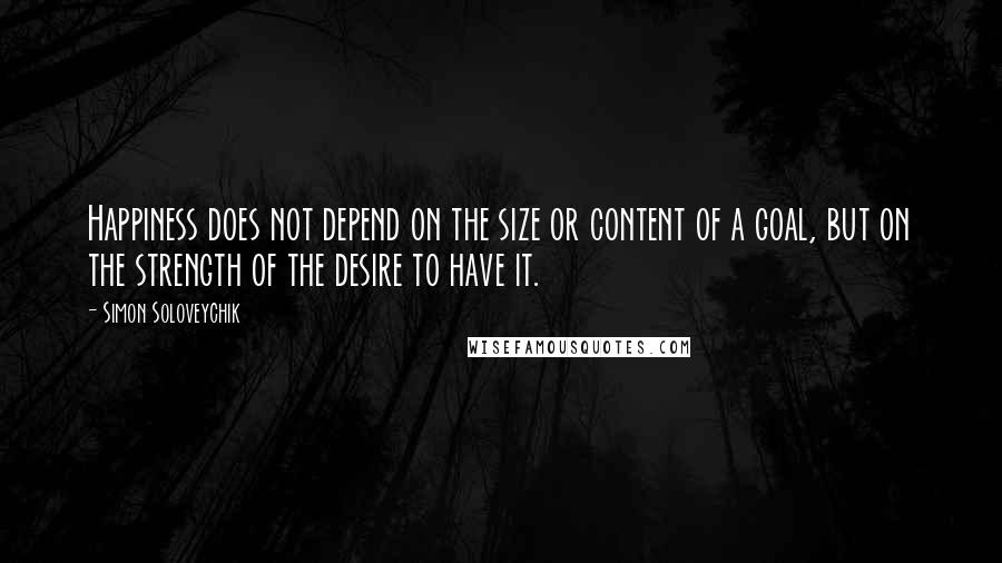 Simon Soloveychik quotes: Happiness does not depend on the size or content of a goal, but on the strength of the desire to have it. Simon Soloveychik quotes: Happiness does not depend on the size or content of a goal, but on the strength of the desire to have it.