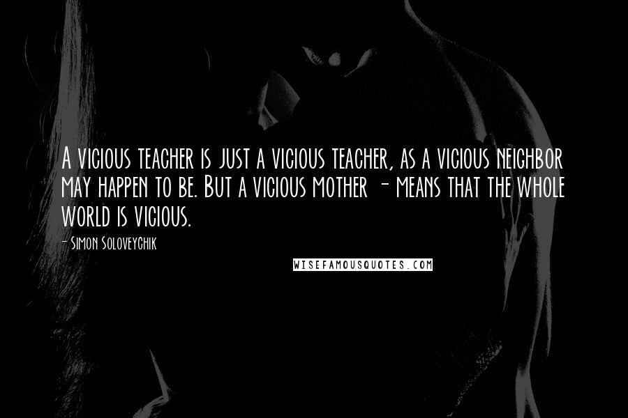 Simon Soloveychik quotes: A vicious teacher is just a vicious teacher, as a vicious neighbor may happen to be. But a vicious mother - means that the whole world is vicious. Simon Soloveychik quotes: A vicious teacher is just a vicious teacher, as a vicious neighbor may happen to be. But a vicious mother - means that the whole world is vicious.