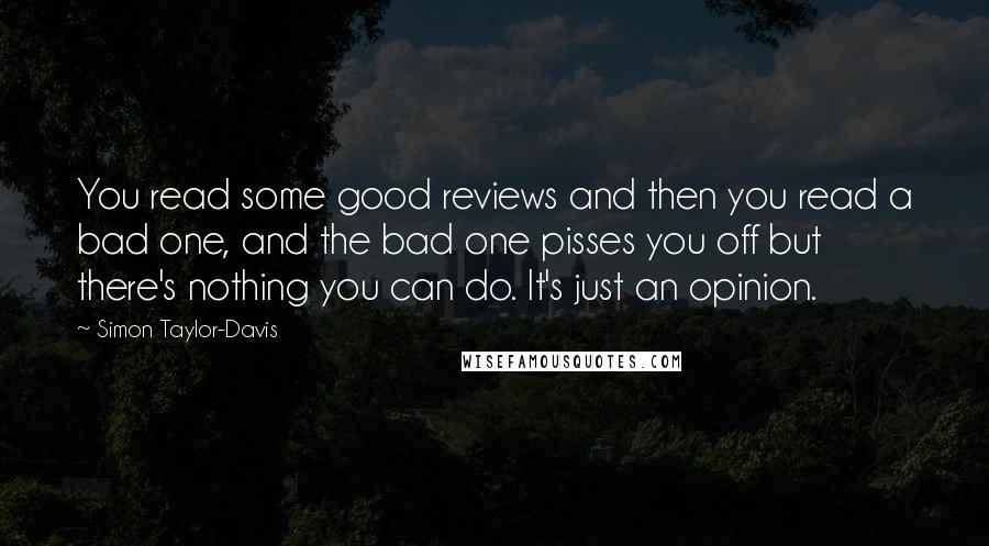 Simon Taylor-Davis quotes: You read some good reviews and then you read a bad one, and the bad one pisses you off but there's nothing you can do. It's just an opinion. Simon Taylor-Davis quotes: You read some good reviews and then you read a bad one, and the bad one pisses you off but there's nothing you can do. It's just an opinion.