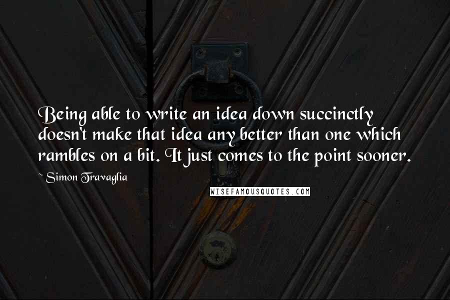 Simon Travaglia quotes: Being able to write an idea down succinctly doesn't make that idea any better than one which rambles on a bit. It just comes to the point sooner.