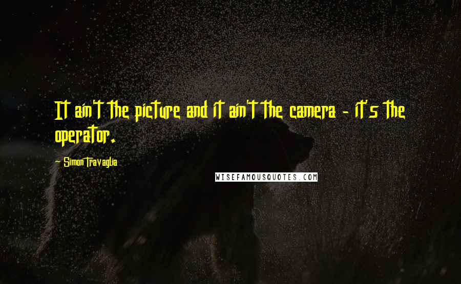 Simon Travaglia quotes: It ain't the picture and it ain't the camera - it's the operator.