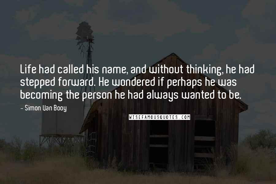 Simon Van Booy quotes: Life had called his name, and without thinking, he had stepped forward. He wondered if perhaps he was becoming the person he had always wanted to be.