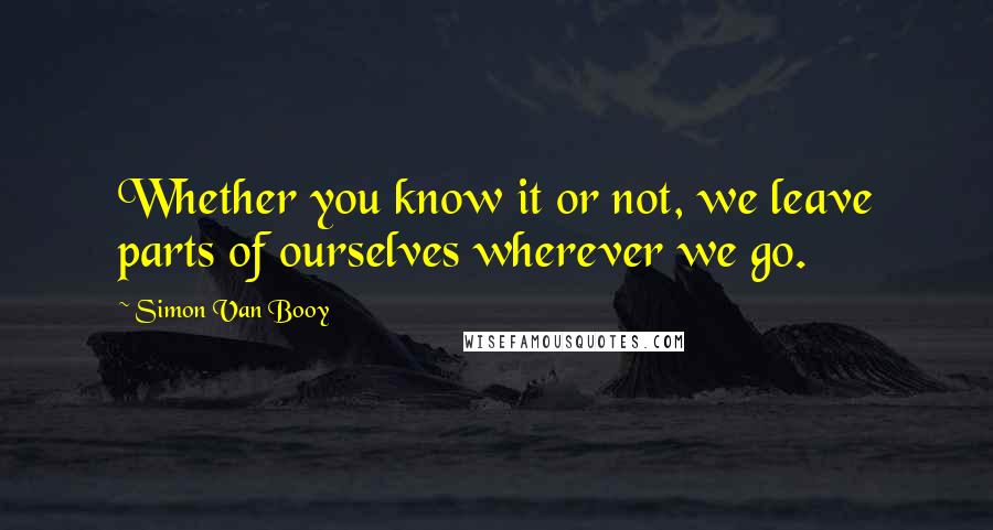 Simon Van Booy quotes: Whether you know it or not, we leave parts of ourselves wherever we go.