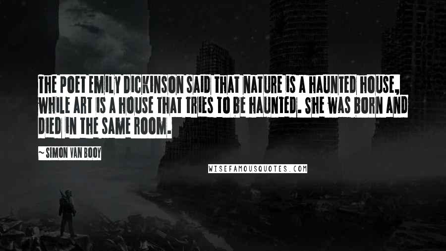 Simon Van Booy quotes: The poet Emily Dickinson said that nature is a haunted house, while art is a house that tries to be haunted. She was born and died in the same room.