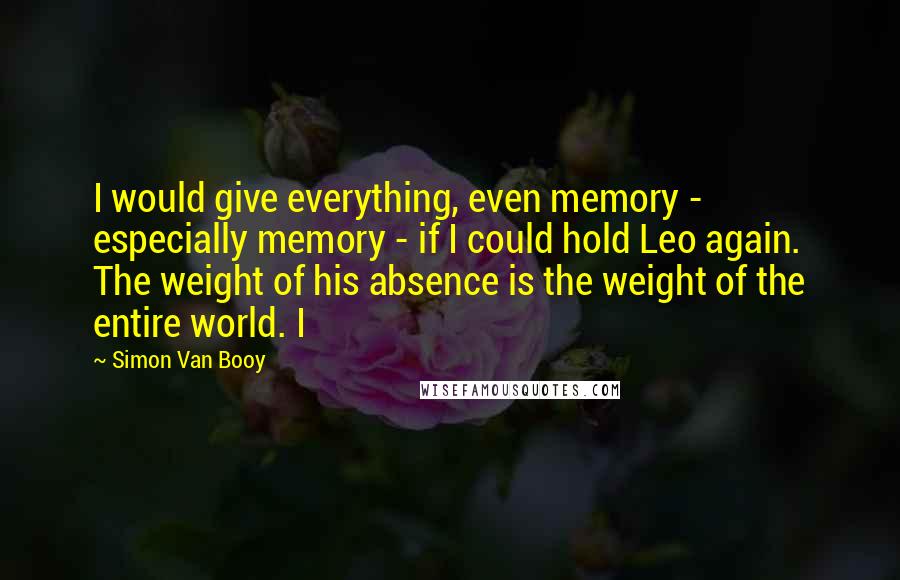 Simon Van Booy quotes: I would give everything, even memory - especially memory - if I could hold Leo again. The weight of his absence is the weight of the entire world. I