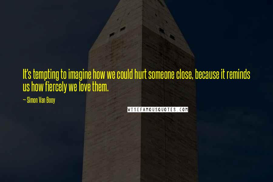 Simon Van Booy quotes: It's tempting to imagine how we could hurt someone close, because it reminds us how fiercely we love them.