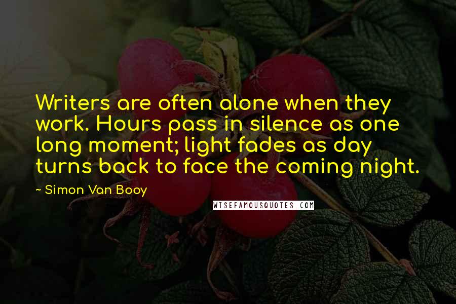Simon Van Booy quotes: Writers are often alone when they work. Hours pass in silence as one long moment; light fades as day turns back to face the coming night.