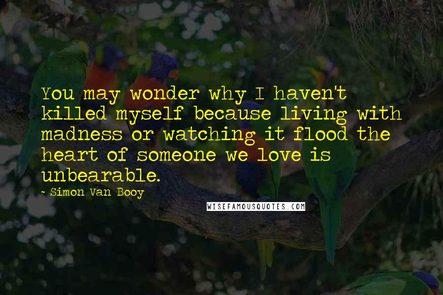 Simon Van Booy quotes: You may wonder why I haven't killed myself because living with madness or watching it flood the heart of someone we love is unbearable.