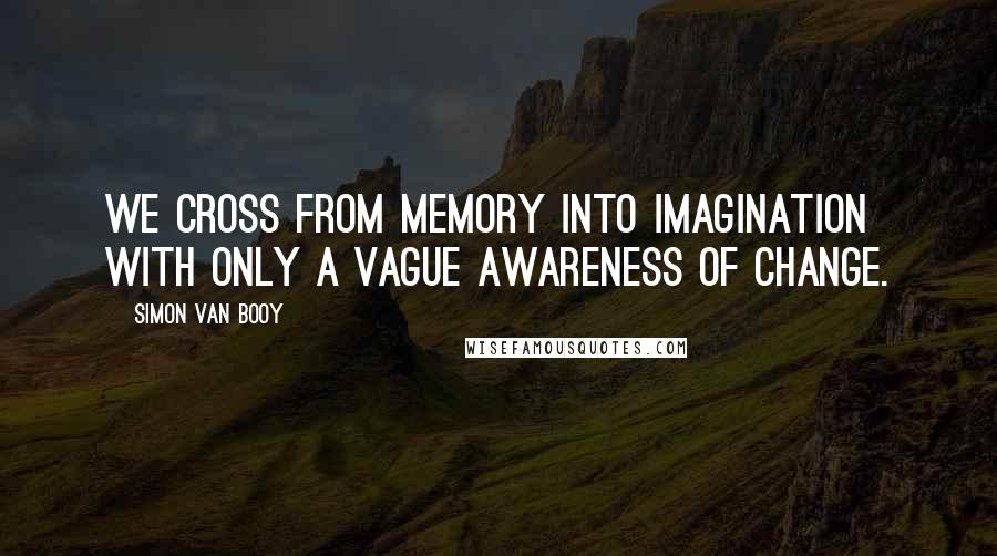 Simon Van Booy quotes: We cross from memory into imagination with only a vague awareness of change.