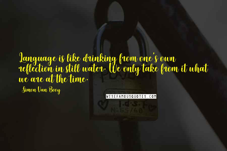 Simon Van Booy quotes: Language is like drinking from one's own reflection in still water. We only take from it what we are at the time.