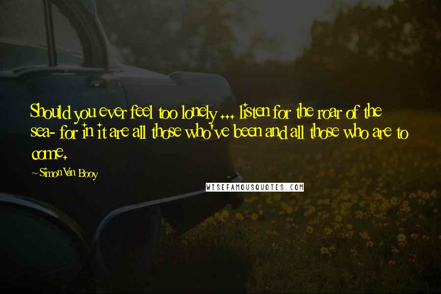 Simon Van Booy quotes: Should you ever feel too lonely ... listen for the roar of the sea- for in it are all those who've been and all those who are to come. Simon Van Booy quotes: Should you ever feel too lonely ... listen for the roar of the sea- for in it are all those who've been and all those who are to come.