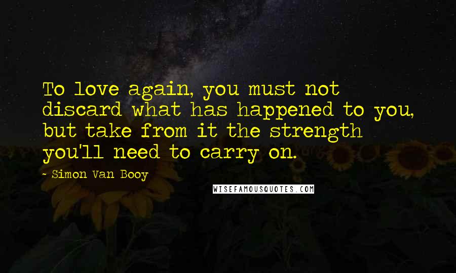 Simon Van Booy quotes: To love again, you must not discard what has happened to you, but take from it the strength you'll need to carry on.