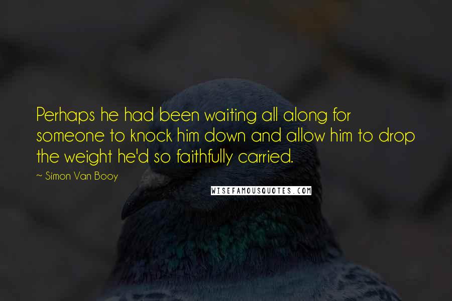 Simon Van Booy quotes: Perhaps he had been waiting all along for someone to knock him down and allow him to drop the weight he'd so faithfully carried.