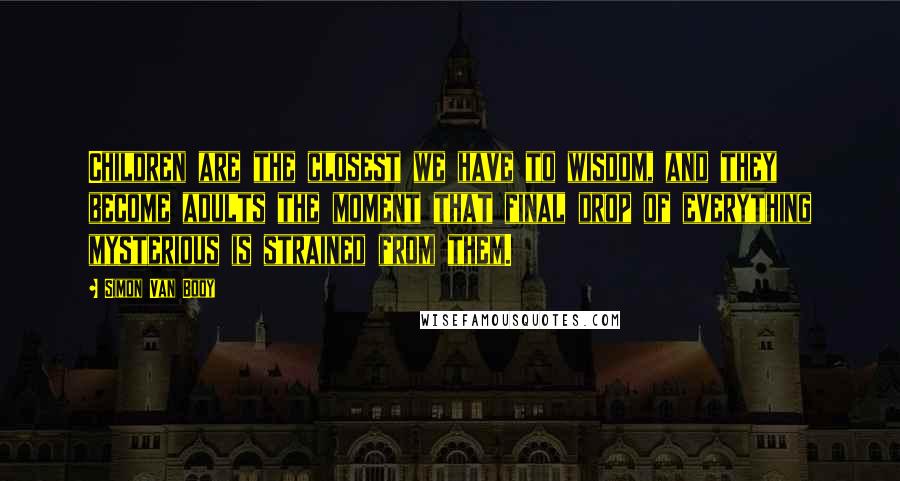 Simon Van Booy quotes: Children are the closest we have to wisdom, and they become adults the moment that final drop of everything mysterious is strained from them. Simon Van Booy quotes: Children are the closest we have to wisdom, and they become adults the moment that final drop of everything mysterious is strained from them.