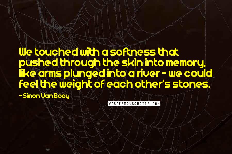 Simon Van Booy quotes: We touched with a softness that pushed through the skin into memory, like arms plunged into a river - we could feel the weight of each other's stones.