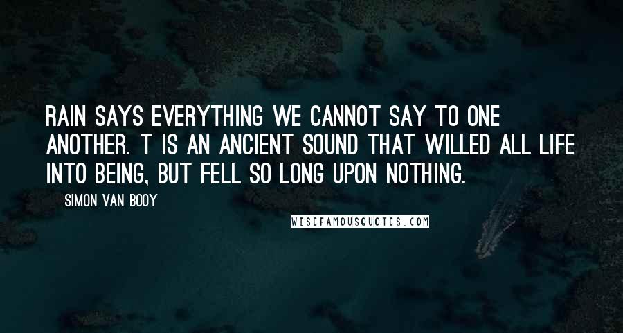 Simon Van Booy quotes: Rain says everything we cannot say to one another. t is an ancient sound that willed all life into being, but fell so long upon nothing.