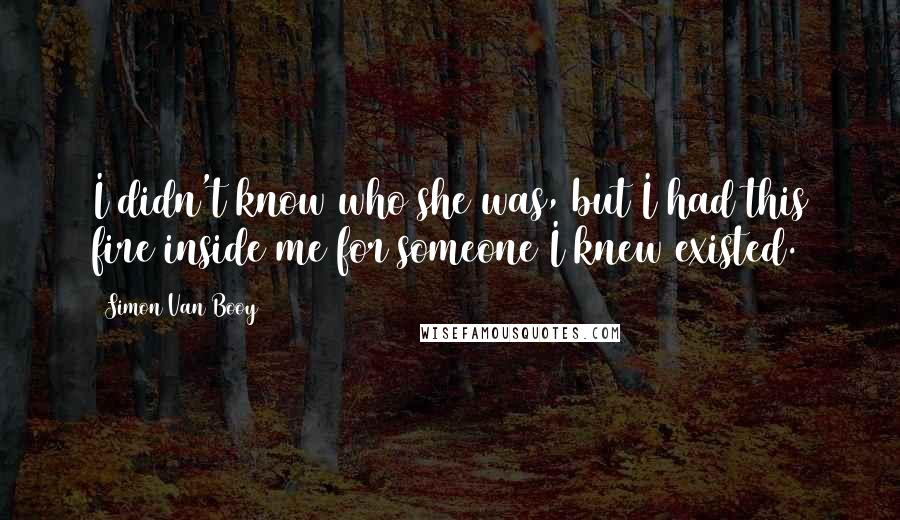 Simon Van Booy quotes: I didn't know who she was, but I had this fire inside me for someone I knew existed.
