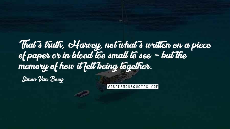 Simon Van Booy quotes: That's truth, Harvey, not what's written on a piece of paper or in blood too small to see - but the memory of how it felt being together. Simon Van Booy quotes: That's truth, Harvey, not what's written on a piece of paper or in blood too small to see - but the memory of how it felt being together.