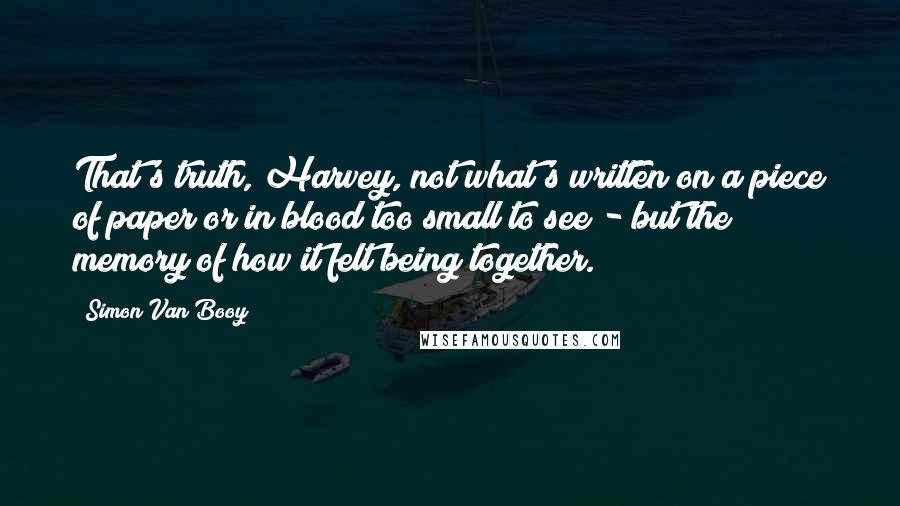 Simon Van Booy quotes: That's truth, Harvey, not what's written on a piece of paper or in blood too small to see - but the memory of how it felt being together.