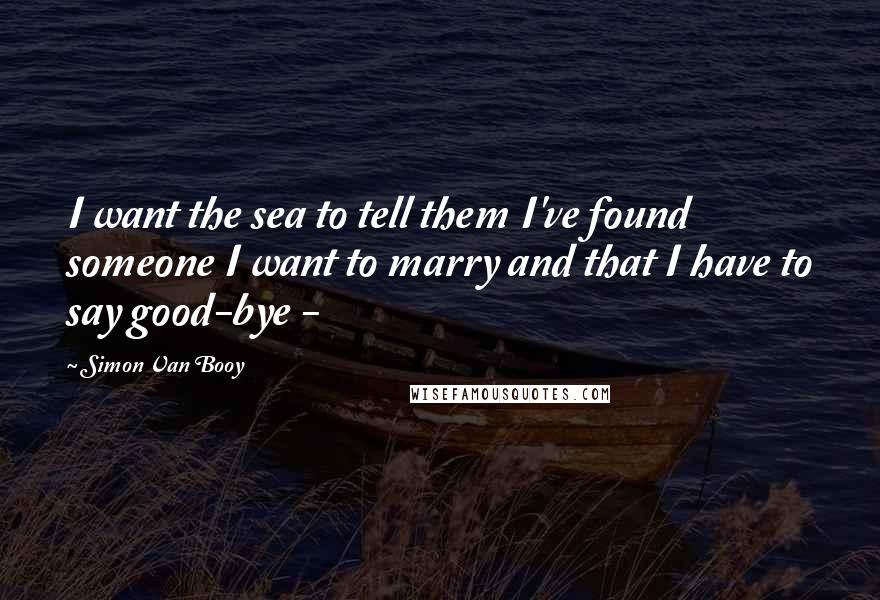 Simon Van Booy quotes: I want the sea to tell them I've found someone I want to marry and that I have to say good-bye -