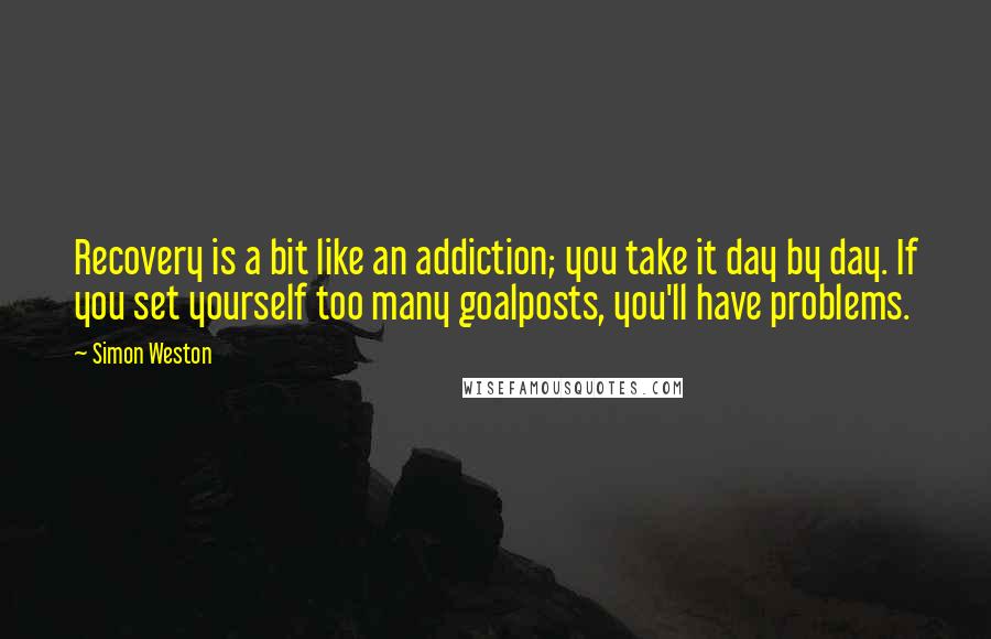 Simon Weston quotes: Recovery is a bit like an addiction; you take it day by day. If you set yourself too many goalposts, you'll have problems. Simon Weston quotes: Recovery is a bit like an addiction; you take it day by day. If you set yourself too many goalposts, you'll have problems.