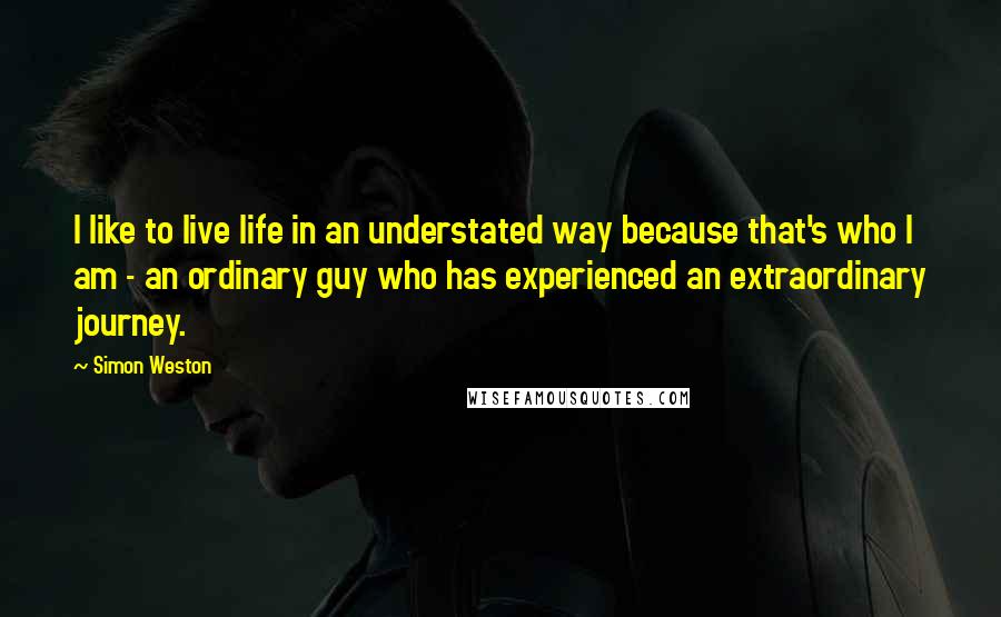 Simon Weston quotes: I like to live life in an understated way because that's who I am - an ordinary guy who has experienced an extraordinary journey. Simon Weston quotes: I like to live life in an understated way because that's who I am - an ordinary guy who has experienced an extraordinary journey.