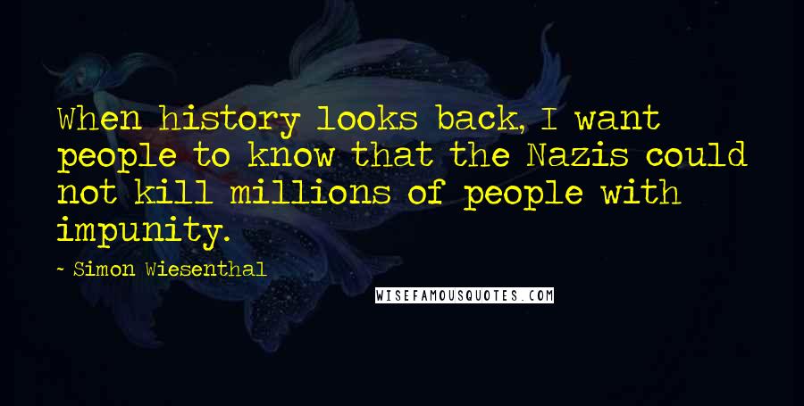 Simon Wiesenthal quotes: When history looks back, I want people to know that the Nazis could not kill millions of people with impunity. Simon Wiesenthal quotes: When history looks back, I want people to know that the Nazis could not kill millions of people with impunity.