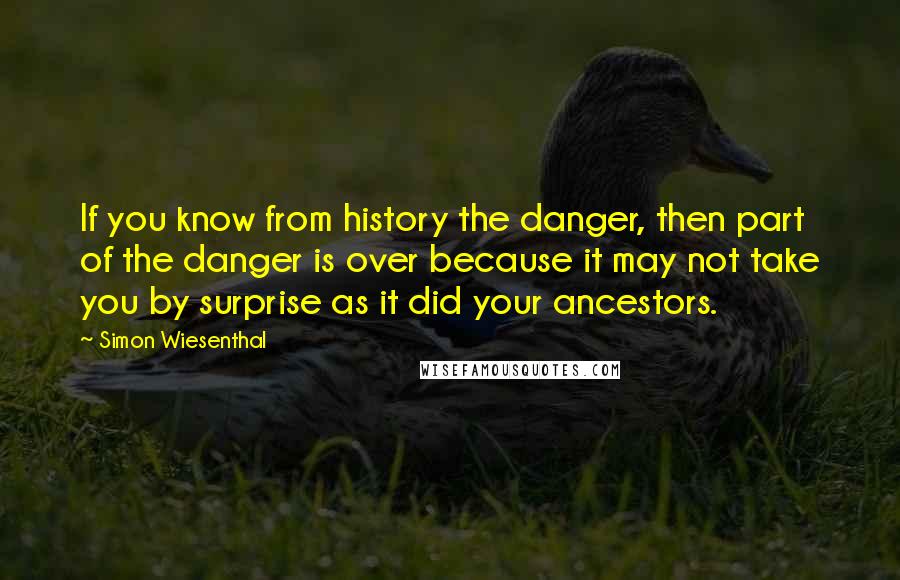 Simon Wiesenthal quotes: If you know from history the danger, then part of the danger is over because it may not take you by surprise as it did your ancestors. Simon Wiesenthal quotes: If you know from history the danger, then part of the danger is over because it may not take you by surprise as it did your ancestors.