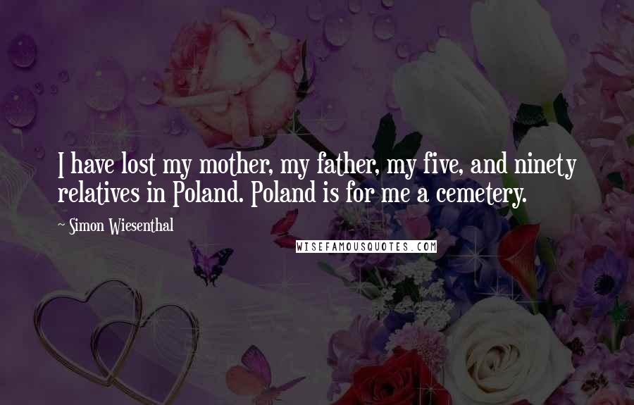 Simon Wiesenthal quotes: I have lost my mother, my father, my five, and ninety relatives in Poland. Poland is for me a cemetery. Simon Wiesenthal quotes: I have lost my mother, my father, my five, and ninety relatives in Poland. Poland is for me a cemetery.