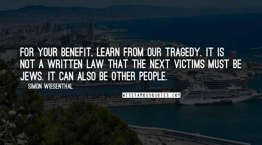 Simon Wiesenthal quotes: For your benefit, learn from our tragedy. It is not a written law that the next victims must be Jews. It can also be other people. Simon Wiesenthal quotes: For your benefit, learn from our tragedy. It is not a written law that the next victims must be Jews. It can also be other people.