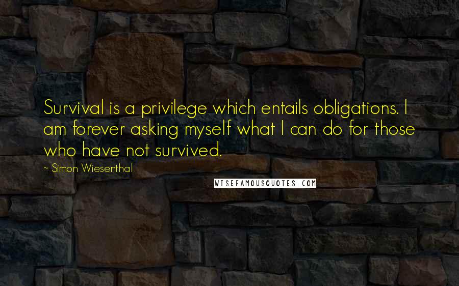Simon Wiesenthal quotes: Survival is a privilege which entails obligations. I am forever asking myself what I can do for those who have not survived. Simon Wiesenthal quotes: Survival is a privilege which entails obligations. I am forever asking myself what I can do for those who have not survived.