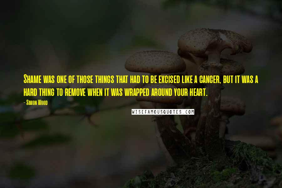 Simon Wood quotes: Shame was one of those things that had to be excised like a cancer, but it was a hard thing to remove when it was wrapped around your heart. Simon Wood quotes: Shame was one of those things that had to be excised like a cancer, but it was a hard thing to remove when it was wrapped around your heart.