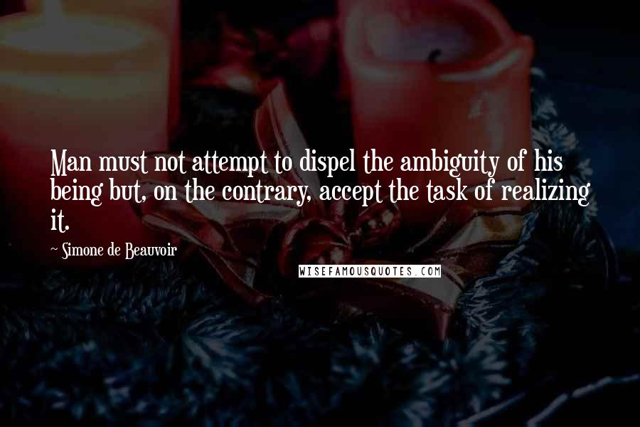 Simone De Beauvoir quotes: Man must not attempt to dispel the ambiguity of his being but, on the contrary, accept the task of realizing it.