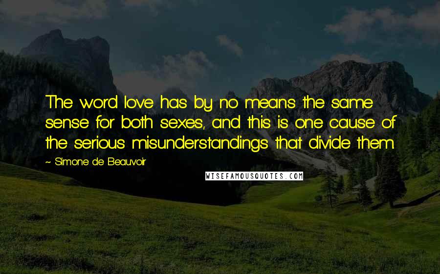 Simone De Beauvoir quotes: The word love has by no means the same sense for both sexes, and this is one cause of the serious misunderstandings that divide them.